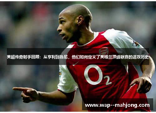 英超传奇射手回顾：从亨利到鲁尼，他们如何定义了英格兰顶级联赛的进攻历史