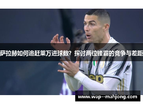 萨拉赫如何追赶莱万进球数？探讨两位锋霸的竞争与差距