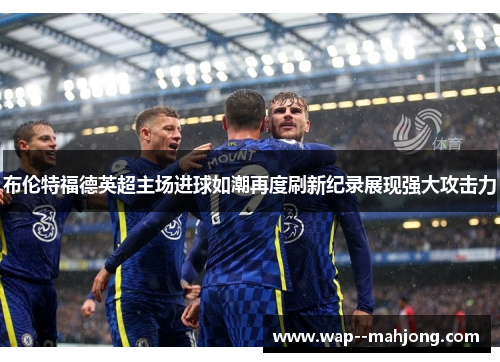 布伦特福德英超主场进球如潮再度刷新纪录展现强大攻击力 布伦特福德英超主场进球如潮再度刷新纪录展现强大攻击力