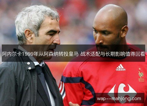 阿内尔卡1999年从阿森纳转投皇马 战术适配与长期影响值得回看